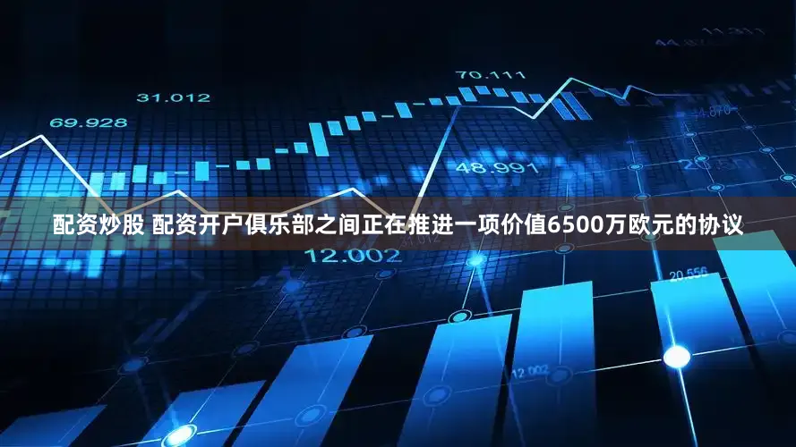 配资炒股 配资开户俱乐部之间正在推进一项价值6500万欧元的协议