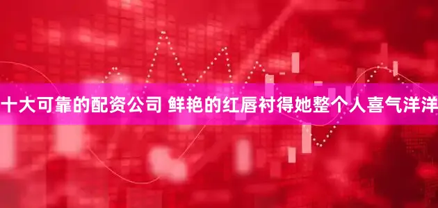 十大可靠的配资公司 鲜艳的红唇衬得她整个人喜气洋洋