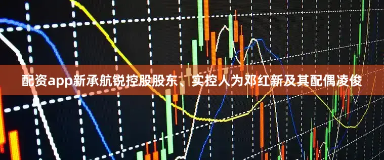 配资app新承航锐控股股东、实控人为邓红新及其配偶凌俊