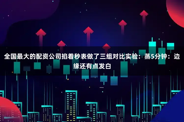 全国最大的配资公司掐着秒表做了三组对比实验：蒸5分钟：边缘还有点发白