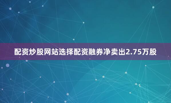 配资炒股网站选择配资融券净卖出2.75万股
