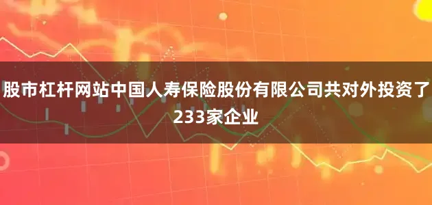 股市杠杆网站中国人寿保险股份有限公司共对外投资了233家企业